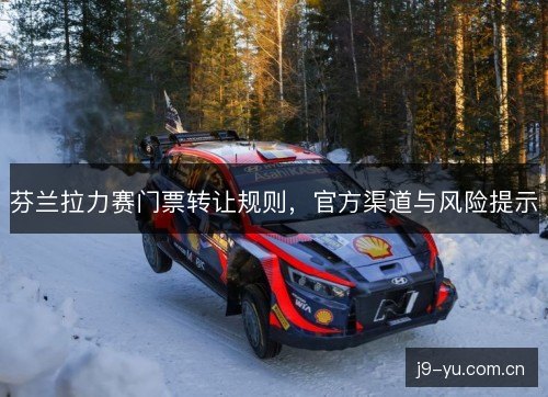 芬兰拉力赛门票转让规则,官方渠道与风险提示 芬兰拉力赛门票转让规则,官方渠道与风险提示